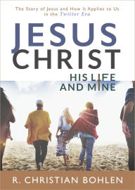 Title: Jesus Christ, His Life and Mine: The Story of Jesus and How It Applies to Us in the Twitter Era, Author: R Christian Bohlen