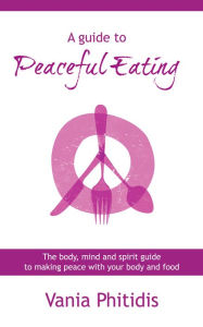 Title: A Guide to Peaceful Eating: The Body, Mind and Spirit Guide to Making Peace with Your Body and Food, Author: Vania Phitidis