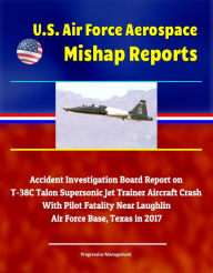 Title: U.S. Air Force Aerospace Mishap Reports: Accident Investigation Board Report on T-38C Talon Supersonic Jet Trainer Aircraft Crash With Pilot Fatality Near Laughlin Air Force Base, Texas in 2017, Author: Progressive Management