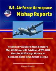 Title: U.S. Air Force Aerospace Mishap Reports: Accident Investigation Board Report on May 2018 Crash with Fatalities of WC-130H Hercules Airlift Cargo Airplane at Savannah Hilton Head Airport, Georgia, Author: Progressive Management