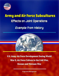 Title: Army and Air Force Subcultures: Effects on Joint Operations - Example from History, U.S. Army Air Force Development During World War II, Air Force Culture in the Cold War, Korean and Vietnam War, Author: Progressive Management