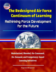 Title: The Redesigned Air Force Continuum of Learning: Rethinking Force Development for the Future - Modularized, Blended, On-Command, On-Demand, and Competency-based Learning Initiatives, Author: Progressive Management