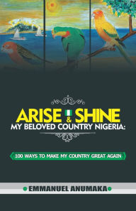 Title: Arise And Shine My Beloved Country Nigeria: 100 Ways To Make My Country Great Again, Author: Emmanuel Anumaka