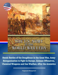 Title: The U.S. Army in the World War I Era: Heroic Battles of the Doughboys in the Great War, Army Reorganization to Fight in Europe, German Offensives, Chemical Weapons and Gas Warfare, After the Armistice, Author: Progressive Management