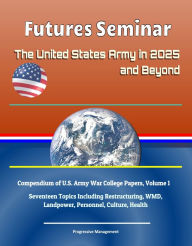 Title: Futures Seminar: The United States Army in 2025 and Beyond - Compendium of U.S. Army War College Papers, Volume 1 - Seventeen Topics Including Restructuring, WMD, Landpower, Personnel, Culture, Health, Author: Progressive Management