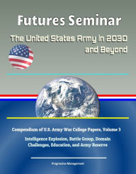 Title: Futures Seminar: The United States Army in 2030 and Beyond - Compendium of U.S. Army War College Papers, Volume 3 - Intelligence Explosion, Battle Group, Domain Challenges, Education, and Army Reserve, Author: Progressive Management