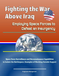 Title: Fighting the War above Iraq: Employing Space Forces to Defeat an Insurgency - Space Force Surveillance and Reconnaissance Capabilities to Isolate the Battlespace, Examples of Blocking Outside Support, Author: Progressive Management