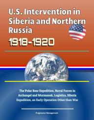 Title: U.S. Intervention in Siberia and Northern Russia 1918-1920: The Polar Bear Expedition, Naval Forces in Archangel and Murmansk, Logistics, Siberia Expedition, an Early Operation Other than War, Author: Progressive Management