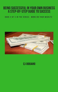 Title: Being Successful in Your Own Business: A Step-by-Step Guide to Success - Book 2 of 3 in the Series: Work on Your Website, Author: CJ Dodaro