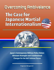 Title: Overcoming Ambivalence: The Case for Japanese Martial Internationalism - Japan's Contemporary Military Policy Debate, Alternate Strategies and Constitutional Changes for the Self-Defense Forces, Author: Progressive Management