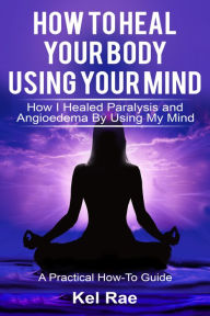 Title: How to Heal Your Body by Using Your Mind! (A True Story), Author: Kel Rae