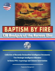 Title: Baptism by Fire: CIA Analysis of the Korean War - Collection of Recently Declassified Intelligence Documents, Two Strategic Intelligence Mistakes in Korea 1950, Cryptology and Chinese Intervention, Author: Progressive Management