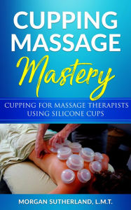 Title: Cupping Massage Mastery: Cupping for Massage Therapists Using Silicone Cups, Author: Morgan Sutherland
