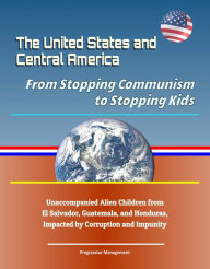 Title: The United States and Central America: From Stopping Communism to Stopping Kids - Unaccompanied Alien Children from El Salvador, Guatemala, and Honduras, Impacted by Corruption and Impunity, Author: Progressive Management