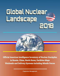 Title: Global Nuclear Landscape 2018: Official American Intelligence Inventory of Nuclear Stockpiles in Russia, China, North Korea, Facilities Maps, Warheads and Delivery Systems including Missile Forces, Author: Progressive Management