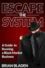 Title: Escape the System: A Guide to Running a Black Market Business, Author: Brian Bladen