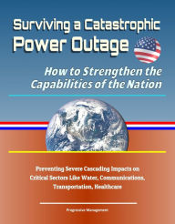 Title: Surviving a Catastrophic Power Outage: How to Strengthen the Capabilities of the Nation - Preventing Severe Cascading Impacts on Critical Sectors Like Water, Communications, Transportation, Healthcare, Author: Progressive Management