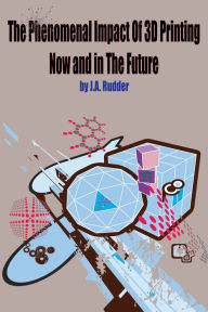 Title: The Phenomenal Impact of 3D Printing Now and In the Future, Author: J.A. Rudder