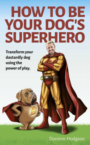 How to Be Your Dog's Superhero: Transform Your Dastardly Dog Using the Power of Play