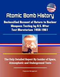 Title: Atomic Bomb History: Declassified Account of Return to Nuclear Weapons Testing by U.S. After Test Moratorium 1958-1961 - The Only Detailed Report By Insider of Space, Atmospheric and Underground Tests, Author: Progressive Management