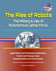 Title: The Rise of Robots: The Military's Use of Autonomous Lethal Force - Legal, Ethical, and Professional Implications, Tactical and Strategic Issues, Recommendations for Path Forward, Author: Progressive Management