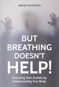 Title: But Breathing Doesn't Help! Unlocking Teen Anxiety by Understanding Your Body, Author: Wendy Nystrom
