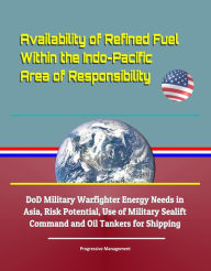 Title: Availability of Refined Fuel Within the Indo-Pacific Area of Responsibility: DoD Military Warfighter Energy Needs in Asia, Risk Potential, Use of Military Sealift Command and Oil Tankers for Shipping, Author: Progressive Management