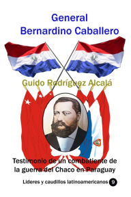 Title: General Bernardino Caballero Testimonio de un combatiente de la guerra del Chaco en Paraguay, Author: Guido Rodríguez Alcalá