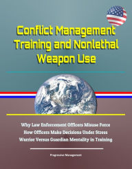 Title: Conflict Management Training and Nonlethal Weapon Use: Why Law Enforcement Officers Misuse Force, How Officers Make Decisions Under Stress, Warrior Versus Guardian Mentality in Training, Author: Progressive Management