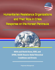 Title: Humanitarian Assistance Organizations and Their Role in Crisis Response on the Korean Peninsula: NGOs and North Korea, ROK, and DPRK, HADR Disaster Relief Historical Conditions and Events, Author: Progressive Management