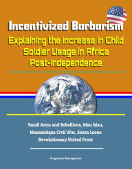 Title: Incentivized Barbarism: Explaining the Increase in Child Soldier Usage in Africa Post-Independence - Small Arms and Rebellions, Mau Mau, Mozambique Civil War, Sierra Leone Revolutionary United Front, Author: Progressive Management