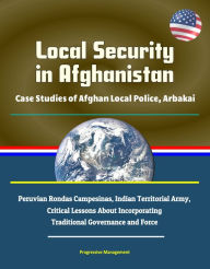 Title: Local Security in Afghanistan: Case Studies of Afghan Local Police, Arbakai, Peruvian Rondas Campesinas, Indian Territorial Army, Critical Lessons About Incorporating Traditional Governance and Force, Author: Progressive Management