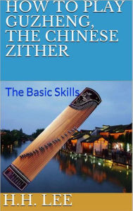 Title: How to Play Guzheng, the Chinese Zither: The Basic Skills, Author: H.H. Lee