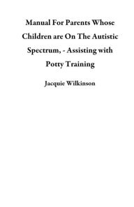 Title: Manual For Parents Whose Children are On The Autistic Spectrum, - Assisting with Potty Training, Author: Jacquie Wilkinson