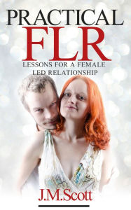 Title: Practical FLR: Lessons For A Female Led Relationship, Author: J.M. Scott