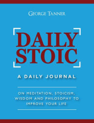 Title: Daily Stoic: A Daily Journal On Meditation, Stoicism, Wisdom and Philosophy to Improve Your Life, Author: George Tanner