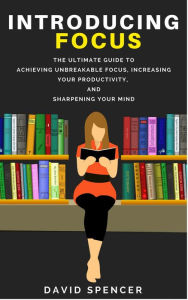 Title: Introducing Focus: The Ultimate Guide to Achieving Unbreakable Focus, Increasing Your Productivity, and Sharpening Your Mind, Author: David Spencer