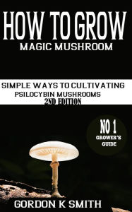 Title: How to Grow Magic Mushrooms: : Simple Ways to Cultivating Psilocybin Mushrooms (2nd Edition), Author: Gordon K Smith