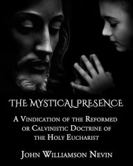 Title: The Mystical Presence: A Vindication of the Reformed or Calvinistic Doctrine of the Holy Eucharist, Author: John Williamson Nevin