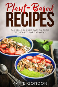 Title: Plant-Based Recipes: 365 Delicious and Easy to Cook Diet Recipes for Breakfast, Author: Katie Gordon