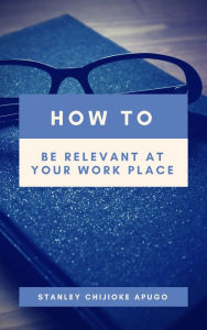 Title: How to Be Relevant At Your Work Place, Author: Stanley Chijioke Apugo