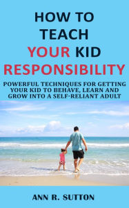 Title: How to Teach Your Kid Responsibility: Powerful Techniques for Getting Your Kid to Behave, Learn and Grow into a Self-Reliant Adult, Author: Ann R. Sutton