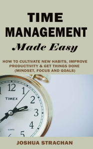 Title: Time Management Made Easy: How to Cultivate New Habits, Improve Productivity and Get Things Done, Author: Joshua Strachan