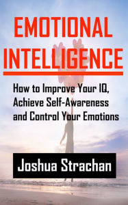 Title: Emotional Intelligence: How to Improve Your IQ, Achieve Self-Awareness and Control Your Emotions, Author: Joshua Strachan