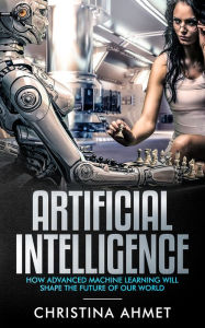 Title: Artificial Intelligence: How Advance Machine Learning Will Shape The Future Of Our World, Author: Christina Ahmet