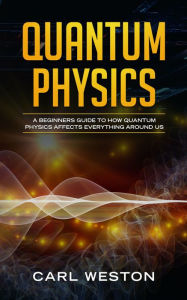 Title: Quantum Physics: A Beginners Guide to How Quantum Physics Affects Everything around Us, Author: Carl Weston