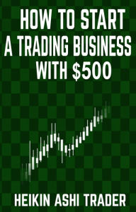 Title: How to Start a Trading Business with $500, Author: Heikin Ashi Trader