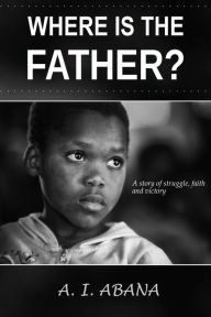 Title: Where Is the Father?: A Story of Struggle, Faith and Victory, Author: A. I. Abana