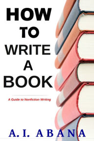 Title: How to Write a Book: A Guide to Nonfiction Writing, Author: A. I. Abana