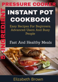 Title: 5 -Ingredient Pressure Cooker Instant Pot Cookbook: Easy Recipes for Beginners, Advanced Users and Busy People, Fast and Healthy Meals, Author: Elizabeth Brown